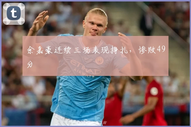 余嘉豪连续三场表现挣扎，惨败49分