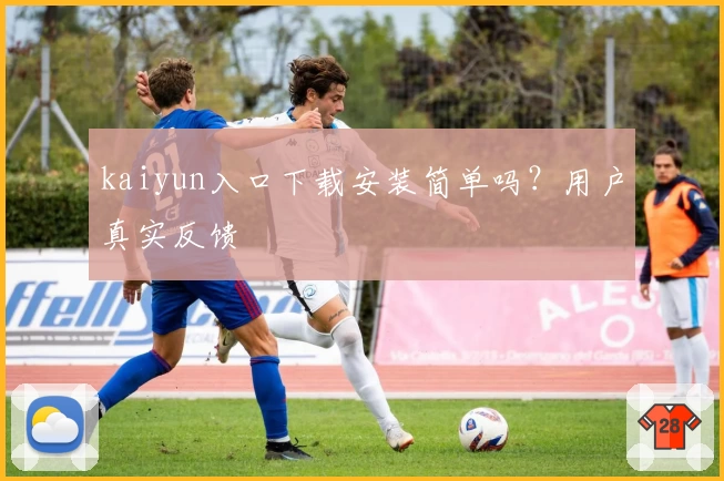 kaiyun入口下载安装简单吗？用户真实反馈