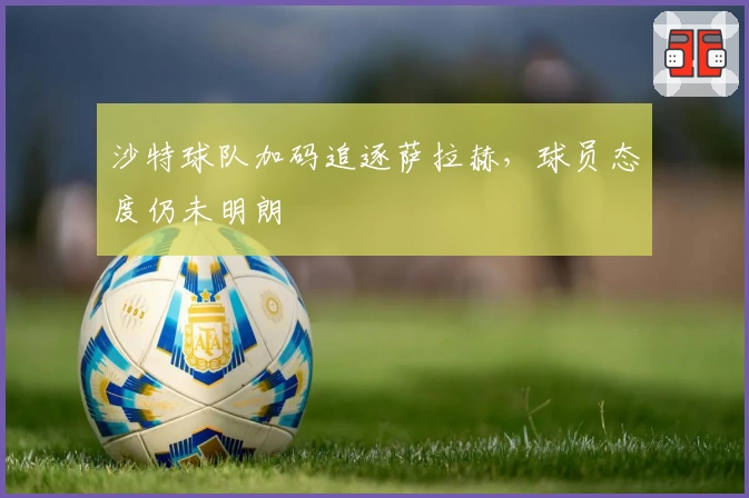 沙特球队加码追逐萨拉赫，球员态度仍未明朗