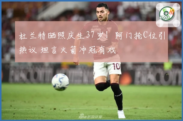 杜兰特晒照庆生37岁！阿门抢C位引热议 坦言火箭冲冠有戏