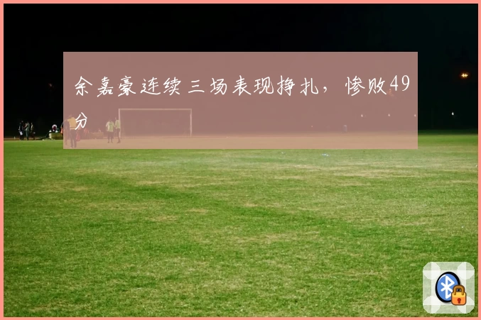 余嘉豪连续三场表现挣扎，惨败49分