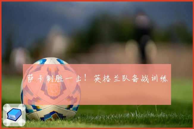 萨卡制胜一击！英格兰队备战训练