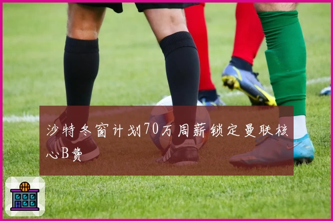 沙特冬窗计划70万周薪锁定曼联核心B费