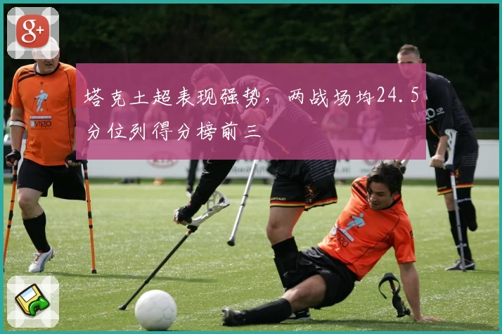 塔克土超表现强势，两战场均24.5分位列得分榜前三