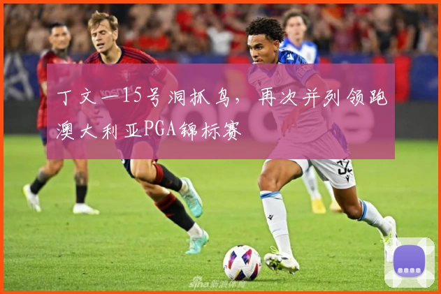 丁文一15号洞抓鸟，再次并列领跑澳大利亚PGA锦标赛