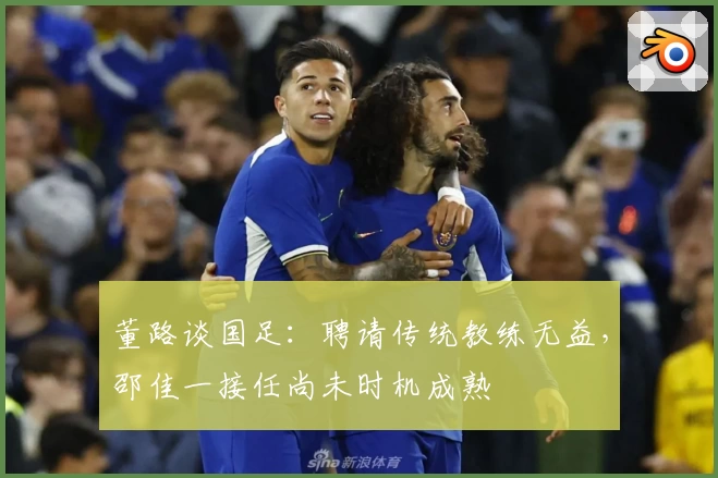 董路谈国足：聘请传统教练无益，邵佳一接任尚未时机成熟