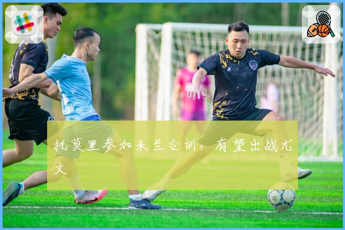 托莫里参加米兰合训，有望出战尤文