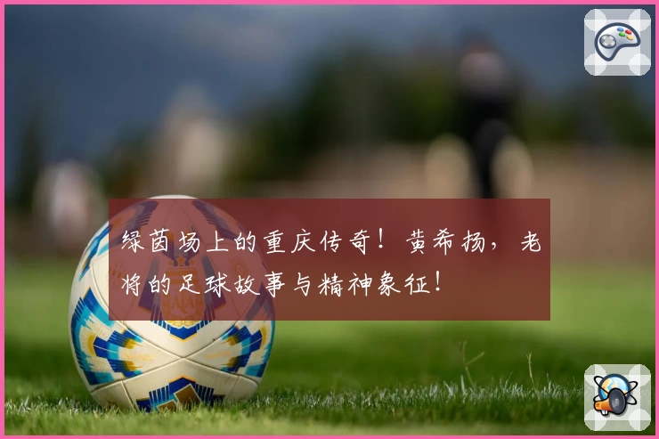 绿茵场上的重庆传奇！黄希扬，老将的足球故事与精神象征！