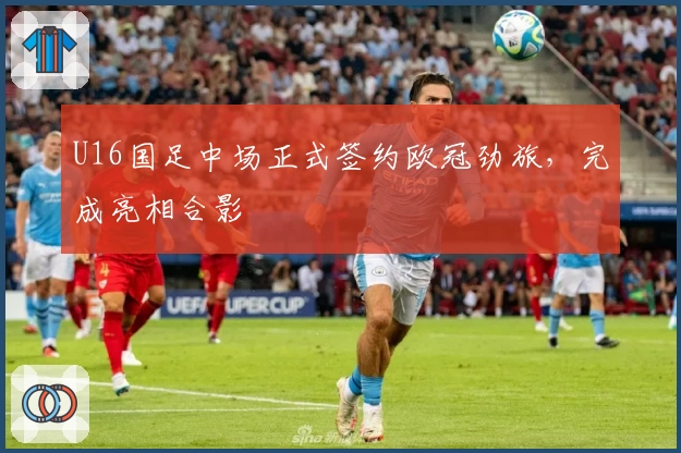 U16国足中场正式签约欧冠劲旅，完成亮相合影