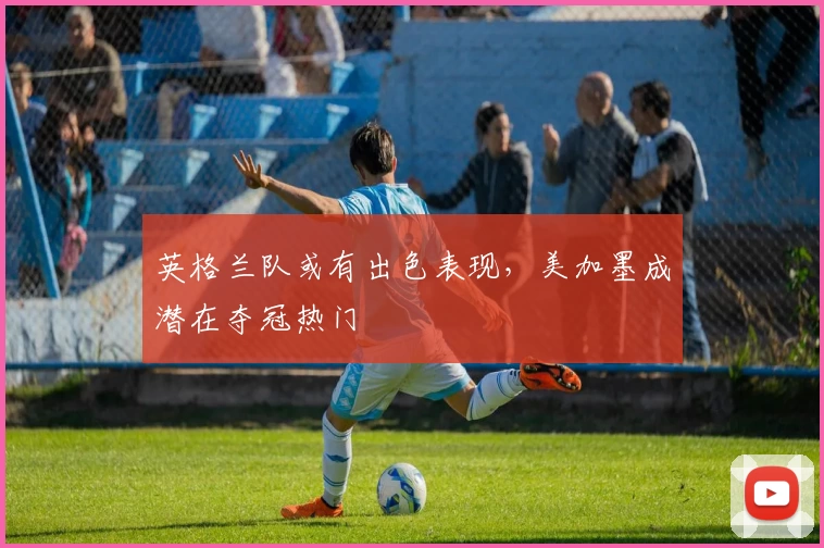 英格兰队或有出色表现,美加墨成潜在夺冠热门