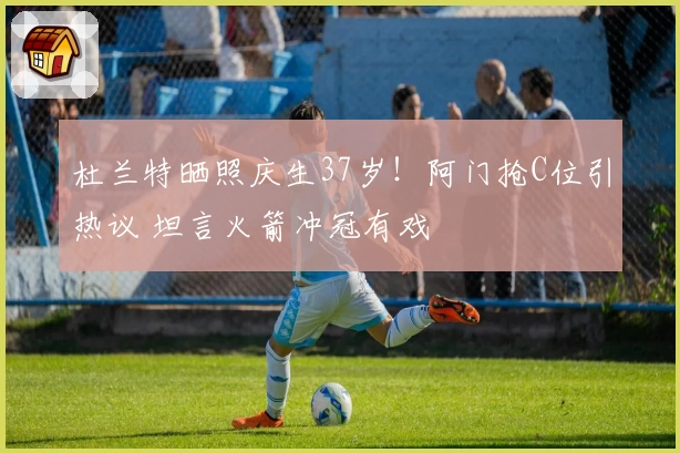 杜兰特晒照庆生37岁！阿门抢C位引热议 坦言火箭冲冠有戏