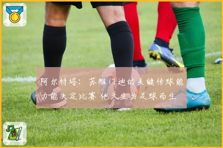 阿尔特塔：苏维门迪的关键传球能力能决定比赛 他天生为足球而生