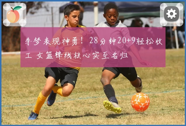 李梦表现神勇！28分钟20+9轻松收工 女篮锋线核心实至名归