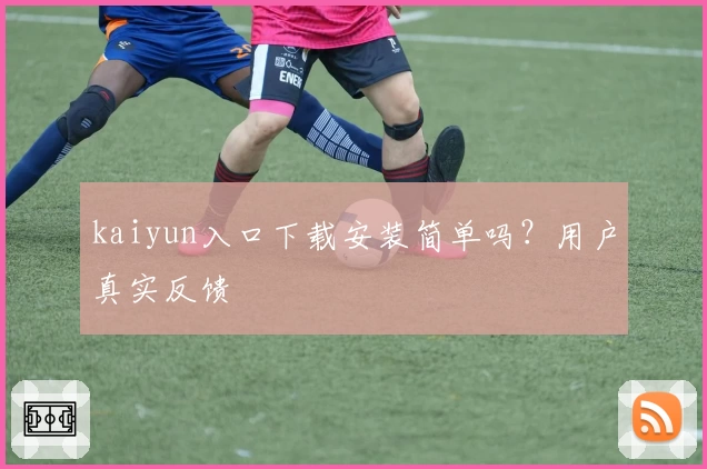 kaiyun入口下载安装简单吗？用户真实反馈