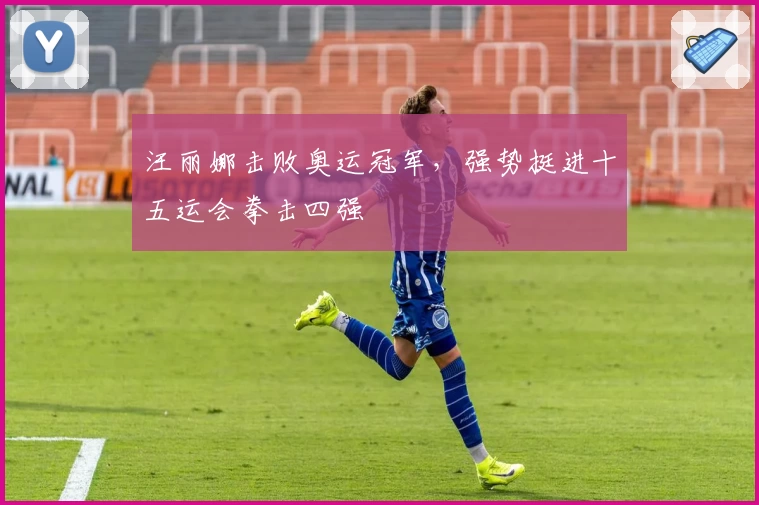 汪丽娜击败奥运冠军，强势挺进十五运会拳击四强