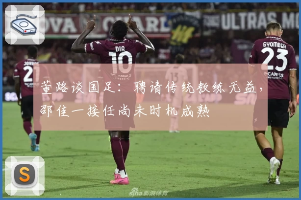 董路谈国足：聘请传统教练无益，邵佳一接任尚未时机成熟